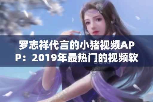 羅志祥代言的小豬視頻APP：2019年最熱門(mén)的視頻軟件之一
