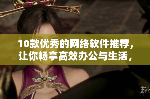 10款優(yōu)秀的網(wǎng)絡(luò)軟件推薦，讓你暢享高效辦公與生活，不再憂慮安全與便利