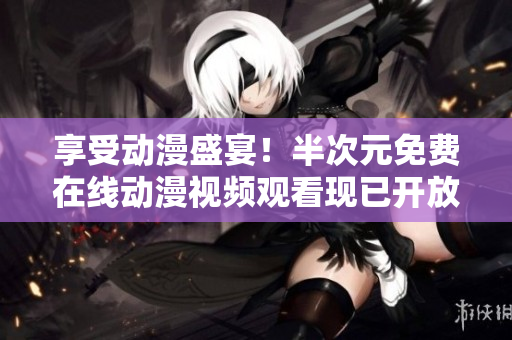 享受動(dòng)漫盛宴！半次元免費(fèi)在線動(dòng)漫視頻觀看現(xiàn)已開放