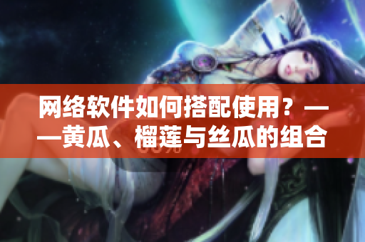 網(wǎng)絡(luò)軟件如何搭配使用？——黃瓜、榴蓮與絲瓜的組合探索