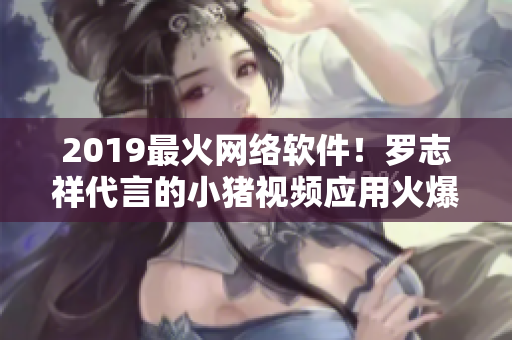 2019最火網(wǎng)絡(luò)軟件！羅志祥代言的小豬視頻應(yīng)用火爆上線