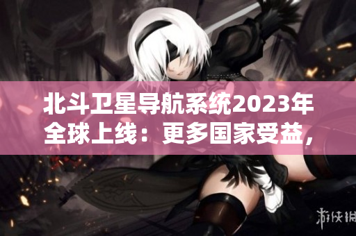 北斗衛(wèi)星導(dǎo)航系統(tǒng)2023年全球上線：更多國家受益，更精準(zhǔn)的導(dǎo)航技術(shù)