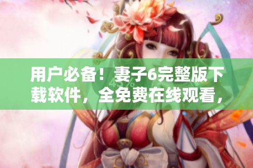 用戶必備！妻子6完整版下載軟件，全免費(fèi)在線觀看，讓你暢享視覺盛宴