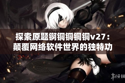 探索原題錒銅銅銅銅v27：顛覆網(wǎng)絡(luò)軟件世界的獨特功能揭秘