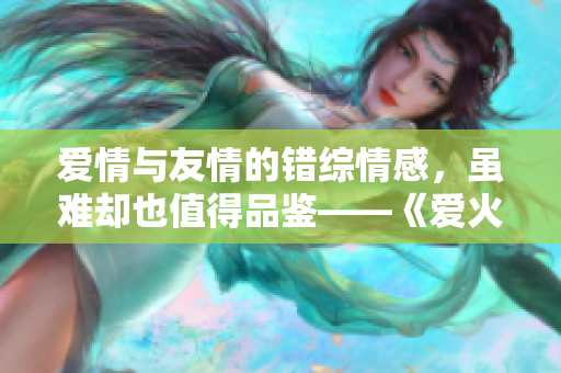 愛情與友情的錯(cuò)綜情感，雖難卻也值得品鑒——《愛火難酎》43話精彩回顧