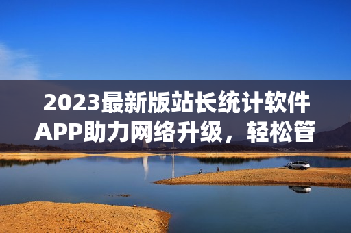 2023最新版站長統(tǒng)計軟件APP助力網(wǎng)絡(luò)升級，輕松管理網(wǎng)站數(shù)據(jù)