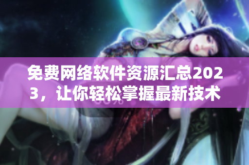 免費(fèi)網(wǎng)絡(luò)軟件資源匯總2023，讓你輕松掌握最新技術(shù)和實用工具！