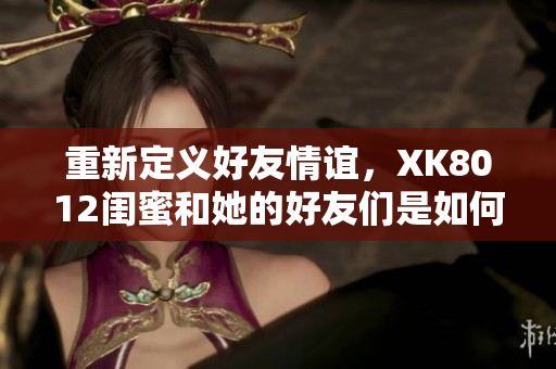 重新定義好友情誼，XK8012閨蜜和她的好友們是如何做到的？