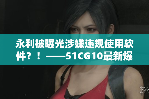 永利被曝光涉嫌違規(guī)使用軟件？！——51CG10最新爆料揭開(kāi)黑幕