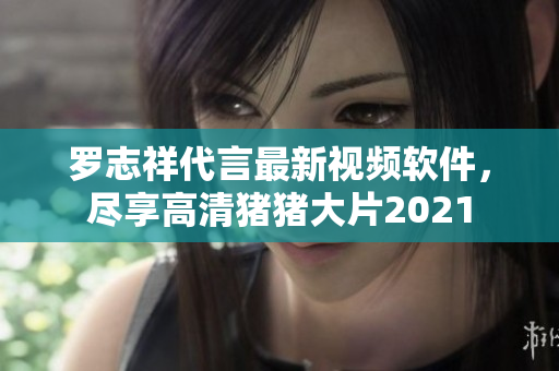 羅志祥代言最新視頻軟件，盡享高清豬豬大片2021