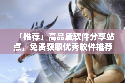 「推薦」高品質(zhì)軟件分享站點(diǎn)，免費(fèi)獲取優(yōu)秀軟件推薦清單