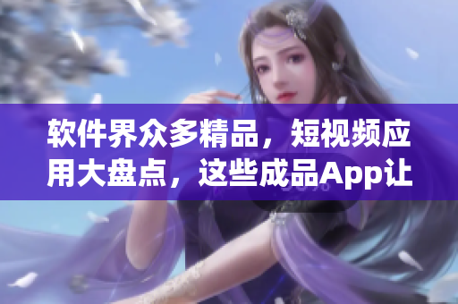 軟件界眾多精品，短視頻應用大盤點，這些成品App讓你隨時隨地看視頻！