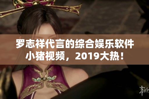 羅志祥代言的綜合娛樂軟件小豬視頻，2019大熱！