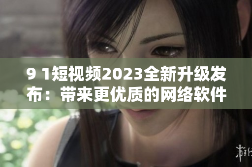 9 1短視頻2023全新升級(jí)發(fā)布：帶來(lái)更優(yōu)質(zhì)的網(wǎng)絡(luò)軟件使用體驗(yàn)！