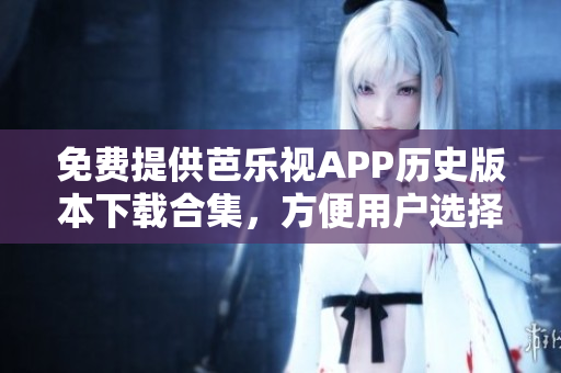 免費(fèi)提供芭樂視APP歷史版本下載合集，方便用戶選擇想要的版本體驗(yàn)。