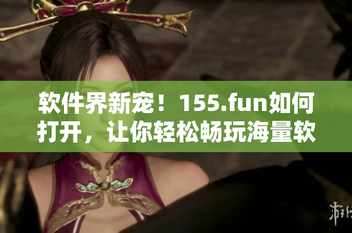 軟件界新寵！155.fun如何打開(kāi)，讓你輕松暢玩海量軟件
