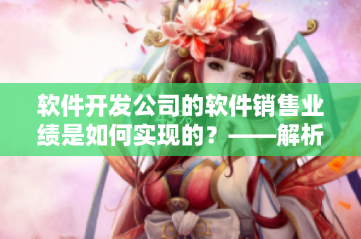 軟件開發(fā)公司的軟件銷售業(yè)績是如何實現(xiàn)的？——解析銷售數(shù)據(jù)和市場趨勢