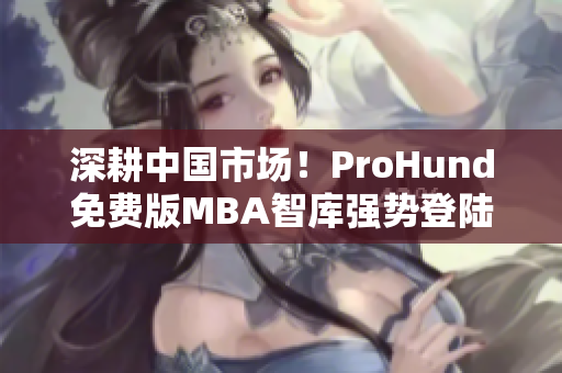 深耕中國市場！ProHund免費版MBA智庫強(qiáng)勢登陸，助力職場人提升管理智慧