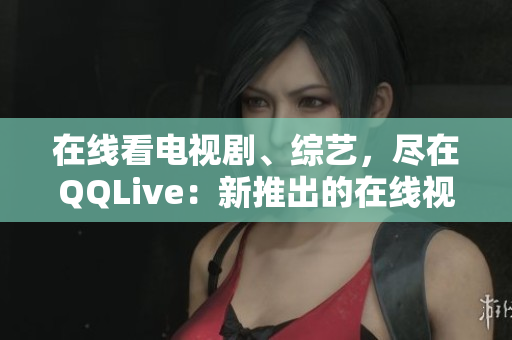 在線看電視劇、綜藝，盡在QQLive：新推出的在線視頻觀看平臺