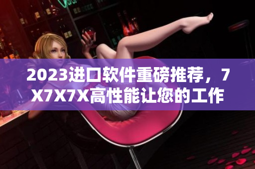 2023進(jìn)口軟件重磅推薦，7X7X7X高性能讓您的工作無(wú)壓力！