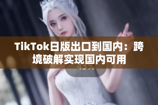 TikTok日版出口到國(guó)內(nèi)：跨境破解實(shí)現(xiàn)國(guó)內(nèi)可用