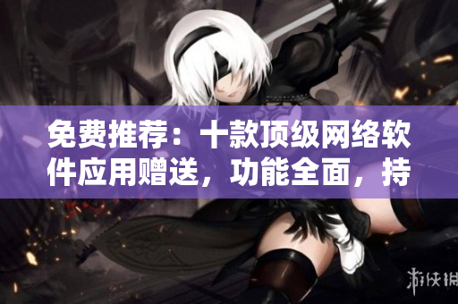 免費推薦：十款頂級網(wǎng)絡(luò)軟件應(yīng)用贈送，功能全面，持續(xù)更新