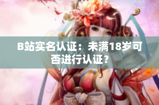 B站實(shí)名認(rèn)證：未滿18歲可否進(jìn)行認(rèn)證？