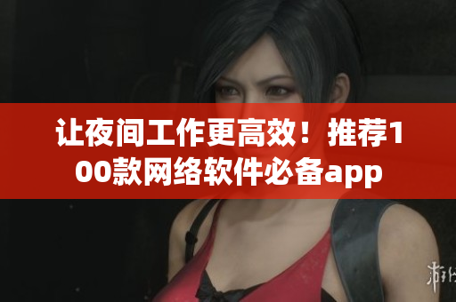 讓夜間工作更高效！推薦100款網(wǎng)絡(luò)軟件必備app