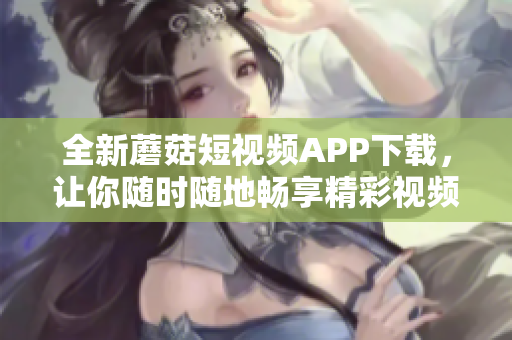 全新蘑菇短視頻APP下載，讓你隨時隨地暢享精彩視頻