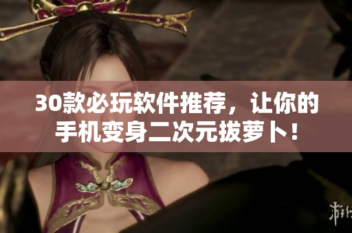 30款必玩軟件推薦，讓你的手機(jī)變身二次元拔蘿卜！