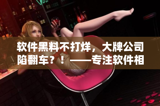 軟件黑料不打烊，大牌公司陷翻車？！——專注軟件相關文章的編輯吐露內幕