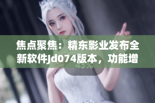 焦點聚焦：精東影業(yè)發(fā)布全新軟件Jd074版本，功能增強、體驗升級