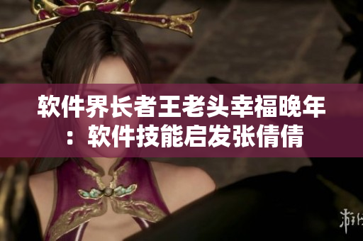 軟件界長(zhǎng)者王老頭幸福晚年：軟件技能啟發(fā)張倩倩