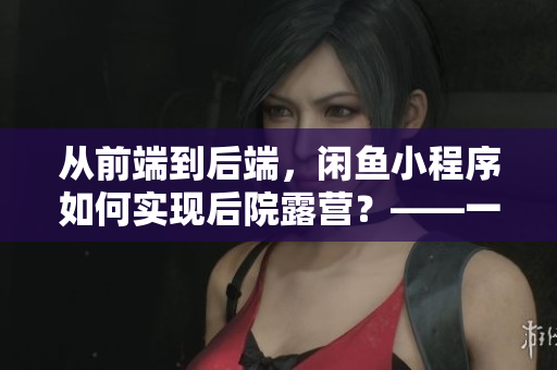 從前端到后端，閑魚小程序如何實(shí)現(xiàn)后院露營？——一位程序員的分享