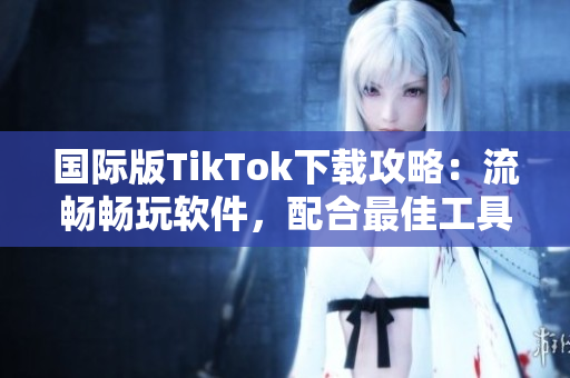 國(guó)際版TikTok下載攻略：流暢暢玩軟件，配合最佳工具體驗(yàn)更佳！