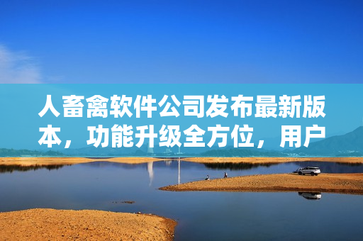 人畜禽軟件公司發(fā)布最新版本，功能升級全方位，用戶體驗再升級