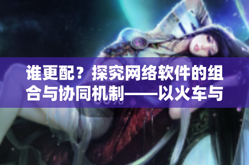 誰更配？探究網(wǎng)絡(luò)軟件的組合與協(xié)同機(jī)制——以火車與后媽媽為例
