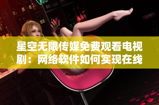 星空無限傳媒免費觀看電視?。壕W(wǎng)絡軟件如何實現(xiàn)在線流媒體播放？