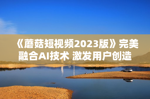 《蘑菇短視頻2023版》完美融合AI技術(shù) 激發(fā)用戶創(chuàng)造無(wú)限可能