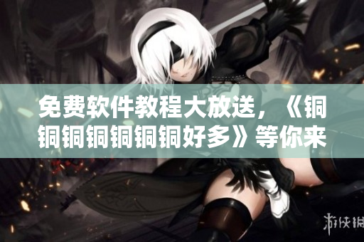 免費軟件教程大放送，《銅銅銅銅銅銅銅好多》等你來觀看