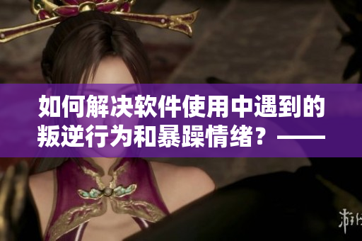 如何解決軟件使用中遇到的叛逆行為和暴躁情緒？——經驗分享