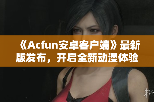 《Acfun安卓客戶端》最新版發(fā)布，開啟全新動漫體驗！
