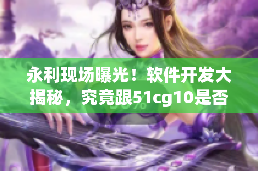 永利現(xiàn)場(chǎng)曝光！軟件開(kāi)發(fā)大揭秘，究竟跟51cg10是否相關(guān)？