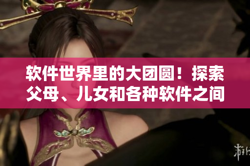 軟件世界里的大團(tuán)圓！探索父母、兒女和各種軟件之間的關(guān)系