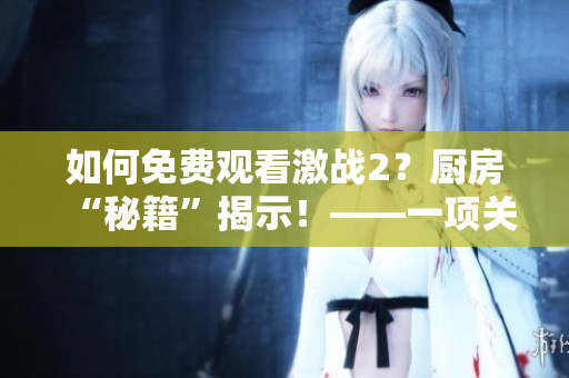 如何免費(fèi)觀看激戰(zhàn)2？廚房“秘籍”揭示！——一項(xiàng)關(guān)于軟件的技巧分享