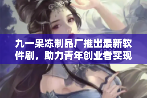 九一果凍制品廠推出最新軟件劇，助力青年創(chuàng)業(yè)者實現(xiàn)夢想