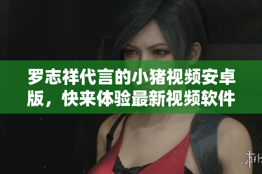 羅志祥代言的小豬視頻安卓版，快來(lái)體驗(yàn)最新視頻軟件！