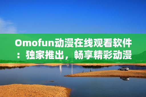 Omofun動(dòng)漫在線觀看軟件：獨(dú)家推出，暢享精彩動(dòng)漫世界