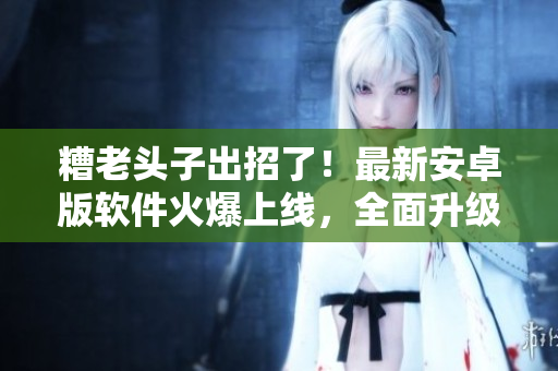 糟老頭子出招了！最新安卓版軟件火爆上線，全面升級，快來感受極致體驗！
