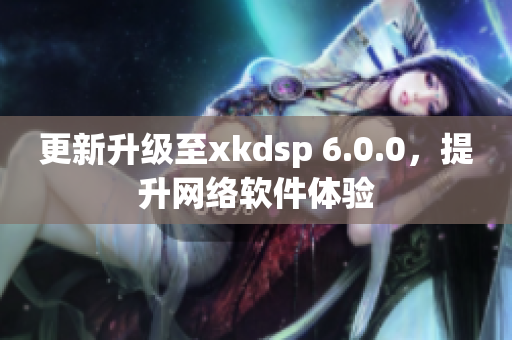 更新升級至xkdsp 6.0.0，提升網(wǎng)絡(luò)軟件體驗